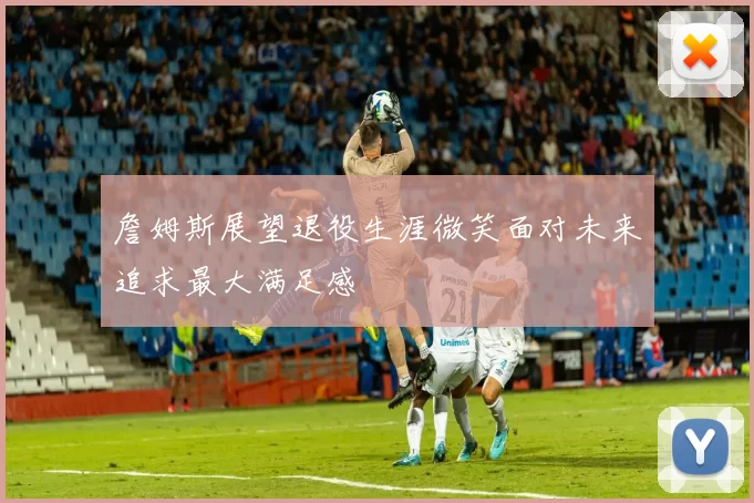 詹姆斯展望退役生涯微笑面对未来追求最大满足感