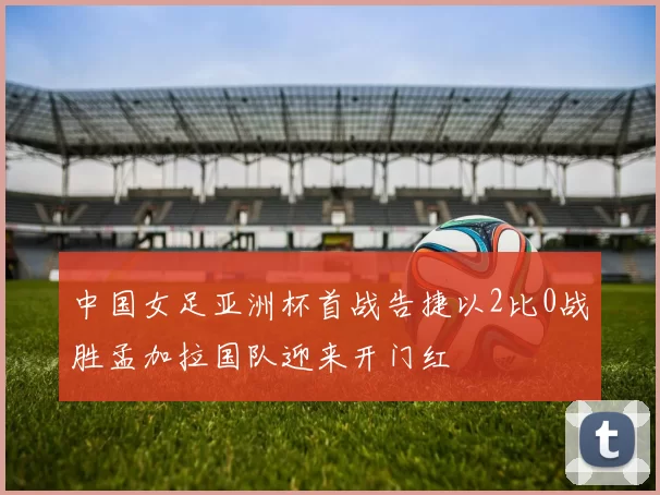 中国女足亚洲杯首战告捷以2比0战胜孟加拉国队迎来开门红