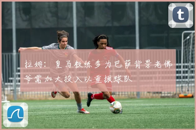 拉姆：皇马教练多为巴萨背景老佛爷需加大投入以重振球队