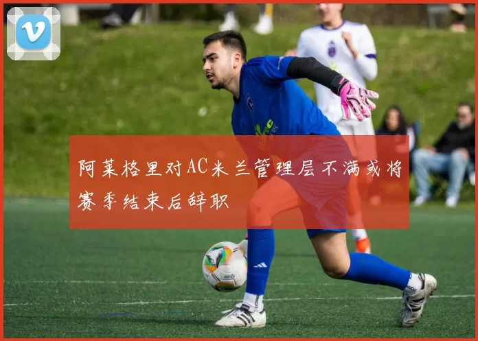 阿莱格里对AC米兰管理层不满或将赛季结束后辞职