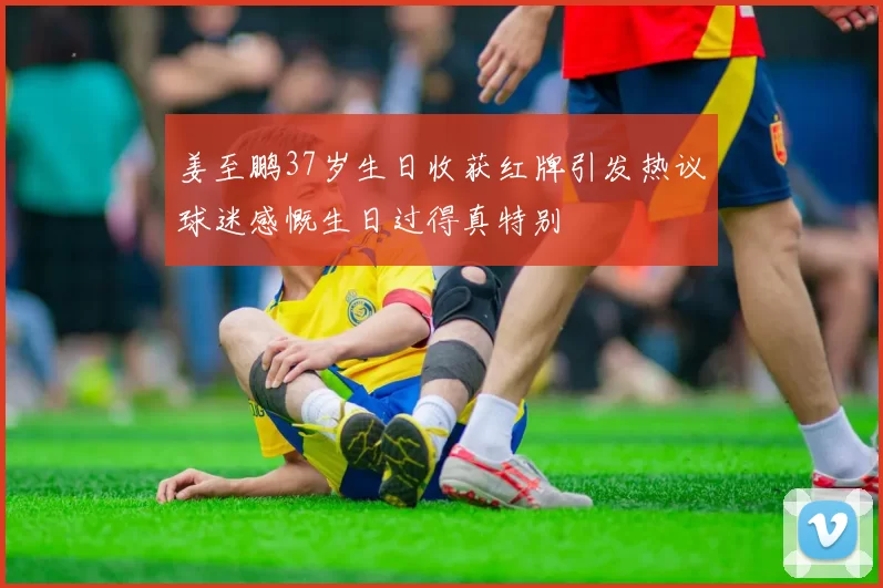 姜至鹏37岁生日收获红牌引发热议球迷感慨生日过得真特别