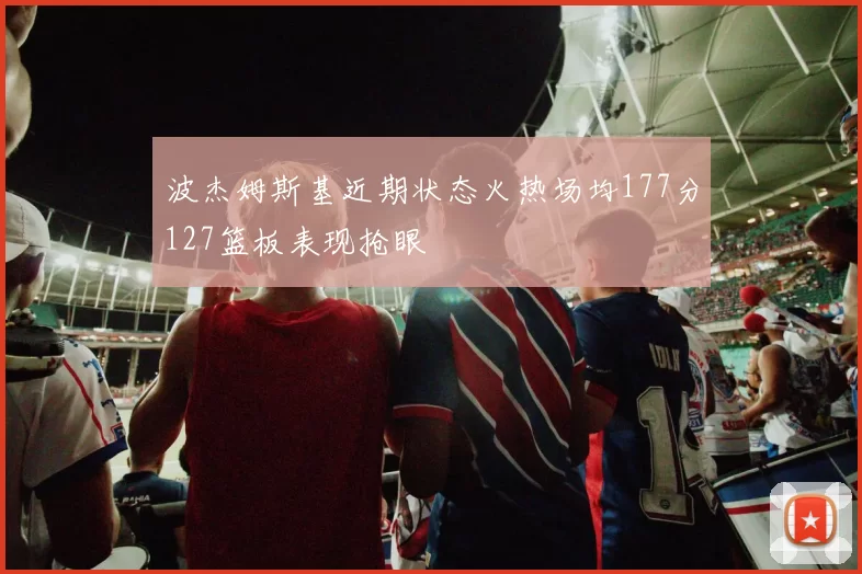 波杰姆斯基近期状态火热场均177分127篮板表现抢眼