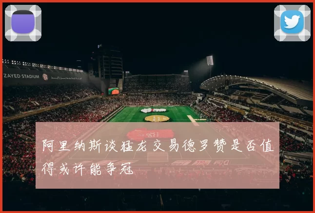 阿里纳斯谈猛龙交易德罗赞是否值得或许能争冠