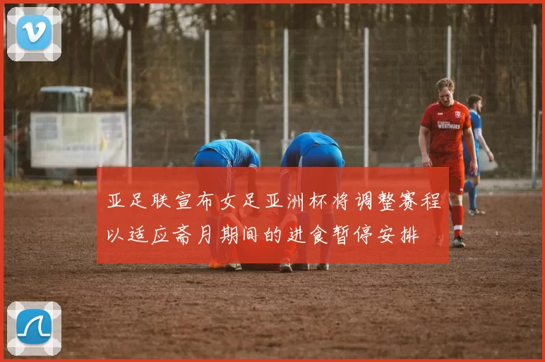 亚足联宣布女足亚洲杯将调整赛程以适应斋月期间的进食暂停安排