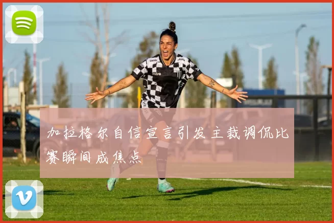 加拉格尔自信宣言引发主裁调侃比赛瞬间成焦点
