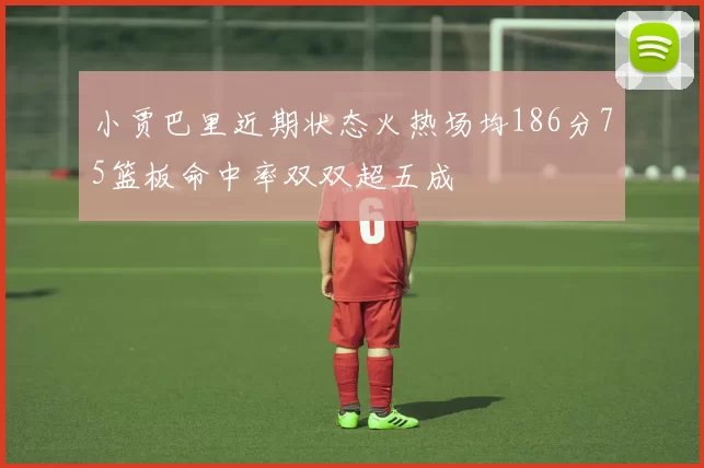 小贾巴里近期状态火热场均186分75篮板命中率双双超五成