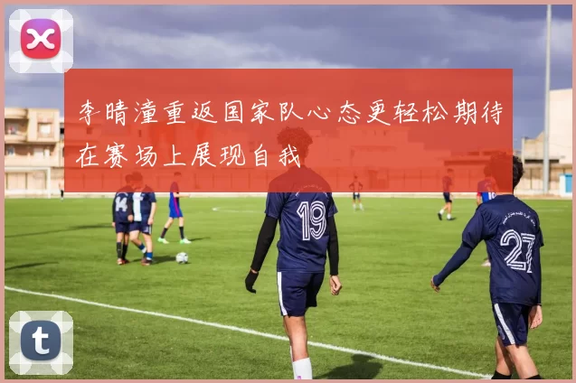 李晴潼重返国家队心态更轻松期待在赛场上展现自我