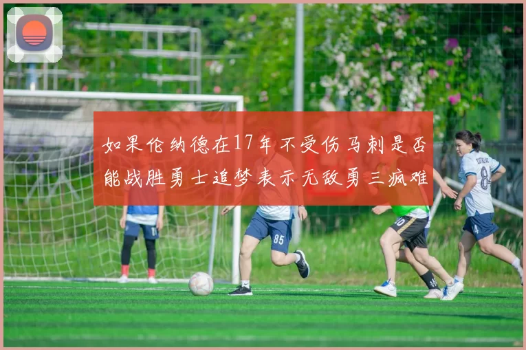 如果伦纳德在17年不受伤马刺是否能战胜勇士追梦表示无敌勇三疯难以阻挡