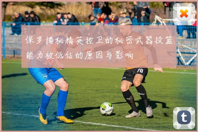 保罗揭秘精英控卫的秘密武器投篮能力被低估的原因与影响