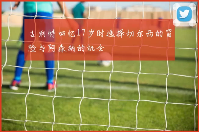 古利特回忆17岁时选择切尔西的冒险与阿森纳的机会