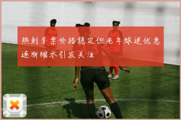 热刺季票价格稳定但老年球迷优惠逐渐缩水引发关注