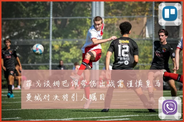 菲戈谈姆巴佩带伤出战需谨慎皇马曼城对决将引人瞩目