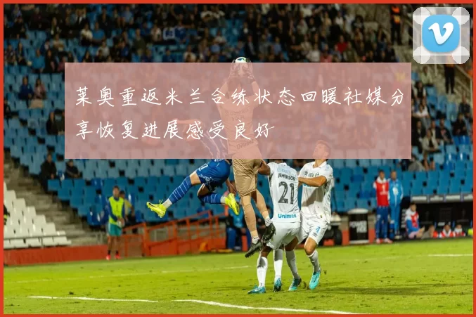 莱奥重返米兰合练状态回暖社媒分享恢复进展感受良好