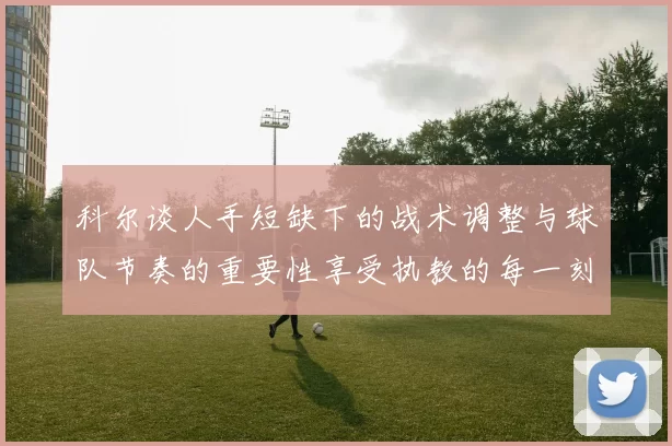 科尔谈人手短缺下的战术调整与球队节奏的重要性享受执教的每一刻