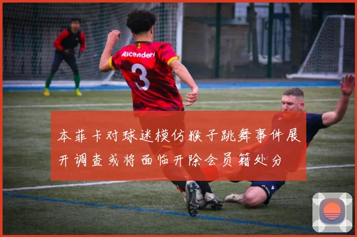 本菲卡对球迷模仿猴子跳舞事件展开调查或将面临开除会员籍处分