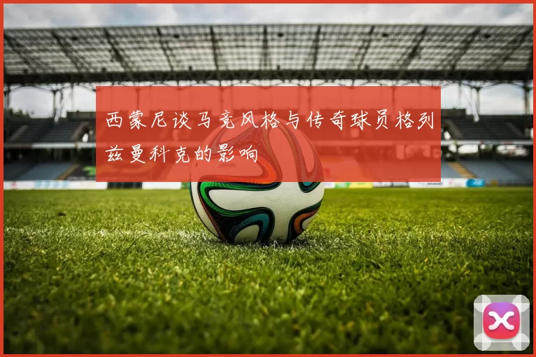 西蒙尼谈马竞风格与传奇球员格列兹曼科克的影响