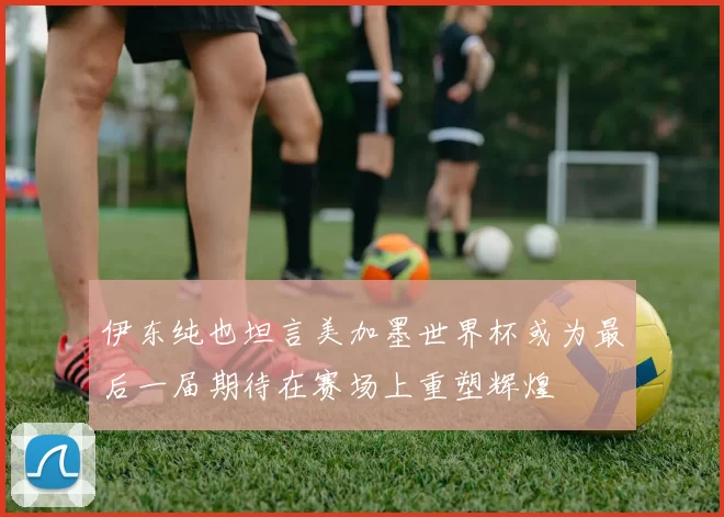 伊东纯也坦言美加墨世界杯或为最后一届期待在赛场上重塑辉煌